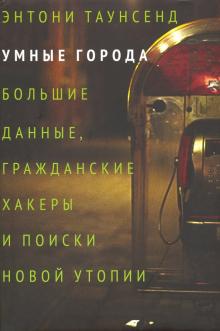 Энтони Таунсенд - Умные города: большие данные, гражданские хакеры и поиски новой утопии обложка книги Энтони Таунсенд - Умные города: большие данные, гражданские хакеры и поиски новой утопии обложка книги