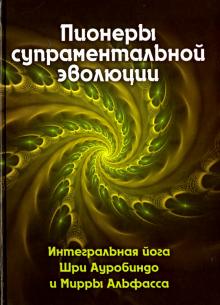 Пионеры супраментальной эволюции. Интегральная йога Шри Ауробиндо и Мирры Альфасса. Книга 1